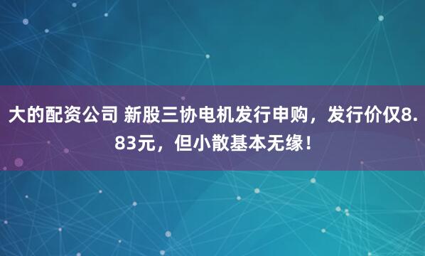 大的配资公司 新股三协电机发行申购，发行价仅8.83元，但小散基本无缘！