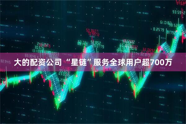 大的配资公司 “星链”服务全球用户超700万