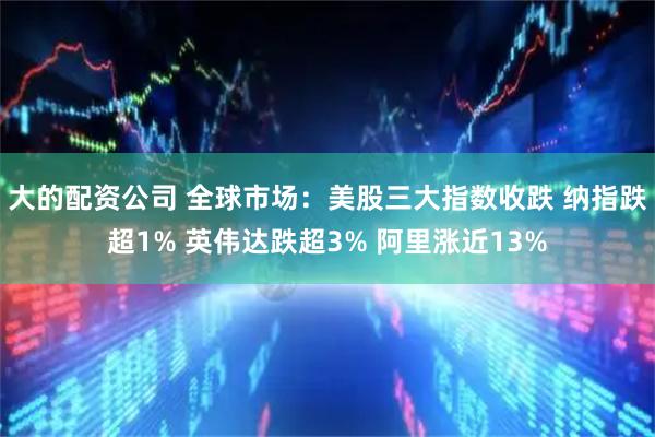 大的配资公司 全球市场：美股三大指数收跌 纳指跌超1% 英伟达跌超3% 阿里涨近13%