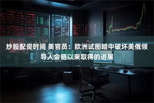 炒股配资时间 美官员：欧洲试图暗中破坏美俄领导人会晤以来取得的进展