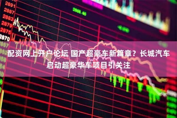 配资网上开户论坛 国产超豪车新篇章？长城汽车启动超豪华车项目引关注