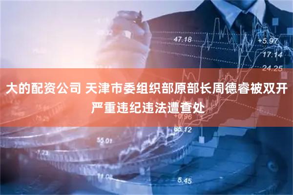 大的配资公司 天津市委组织部原部长周德睿被双开 严重违纪违法遭查处