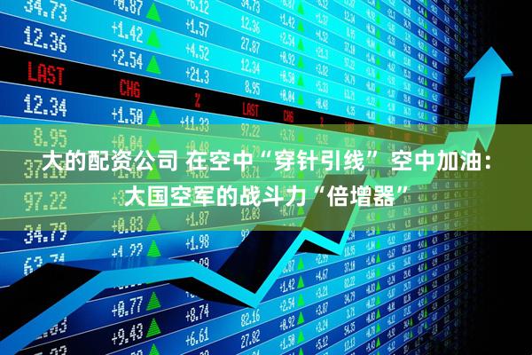 大的配资公司 在空中“穿针引线” 空中加油：大国空军的战斗力“倍增器”