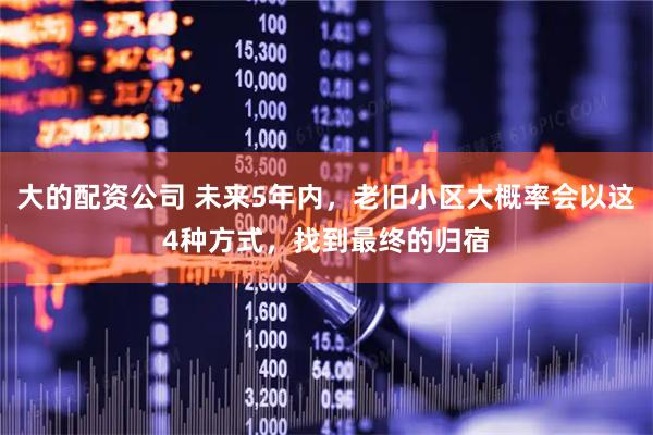 大的配资公司 未来5年内，老旧小区大概率会以这4种方式，找到最终的归宿