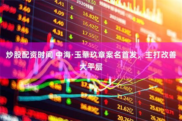 炒股配资时间 中海·玉華玖章案名首发，主打改善大平层