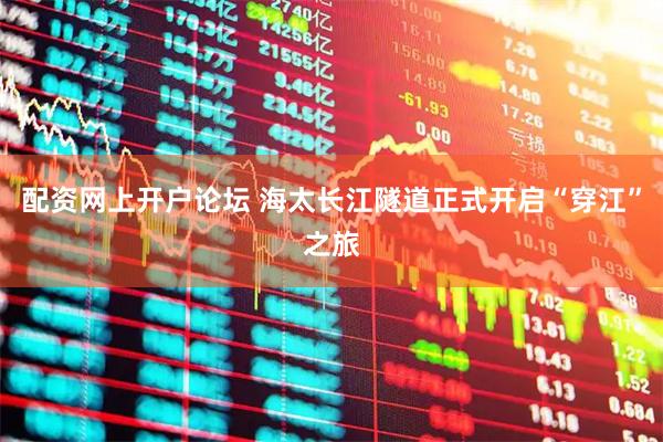 配资网上开户论坛 海太长江隧道正式开启“穿江”之旅