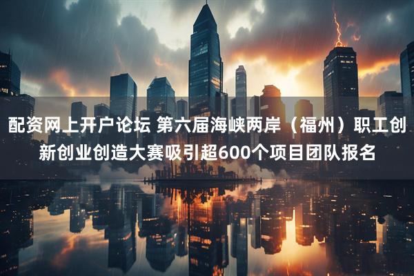 配资网上开户论坛 第六届海峡两岸（福州）职工创新创业创造大赛吸引超600个项目团队报名