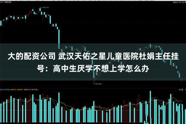 大的配资公司 武汉天佑之星儿童医院杜娟主任挂号：高中生厌学不想上学怎么办