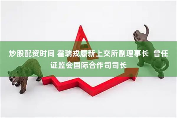 炒股配资时间 霍瑞戎履新上交所副理事长  曾任证监会国际合作司司长