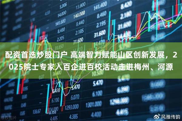 配资首选炒股门户 高端智力赋能山区创新发展，2025院士专家入百企进百校活动走进梅州、河源