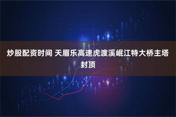 炒股配资时间 天眉乐高速虎渡溪岷江特大桥主塔封顶