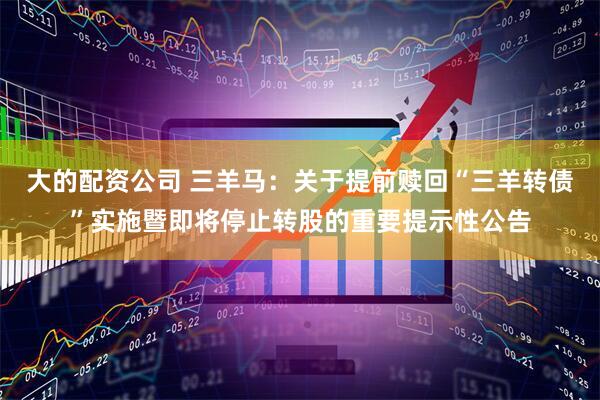 大的配资公司 三羊马：关于提前赎回“三羊转债”实施暨即将停止转股的重要提示性公告