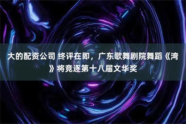 大的配资公司 终评在即，广东歌舞剧院舞蹈《湾》将竞逐第十八届文华奖