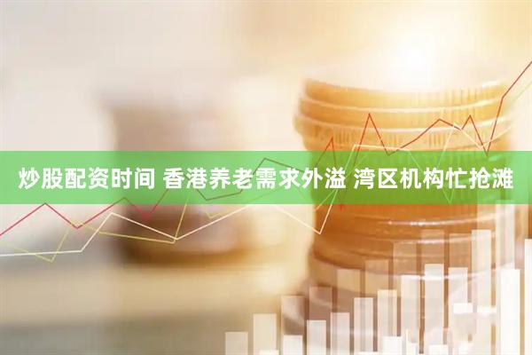 炒股配资时间 香港养老需求外溢 湾区机构忙抢滩