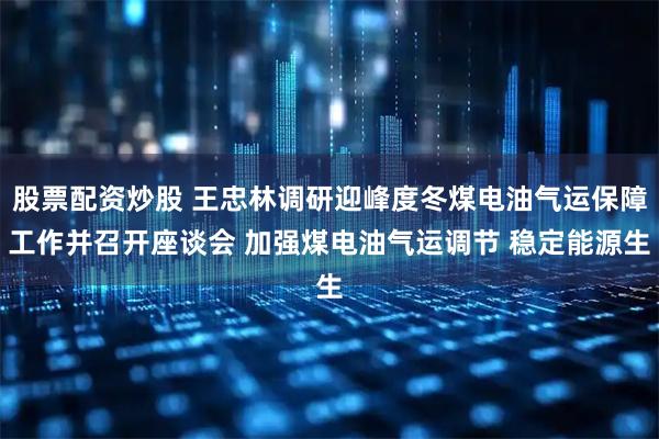 股票配资炒股 王忠林调研迎峰度冬煤电油气运保障工作并召开座谈会 加强煤电油气运调节 稳定能源生