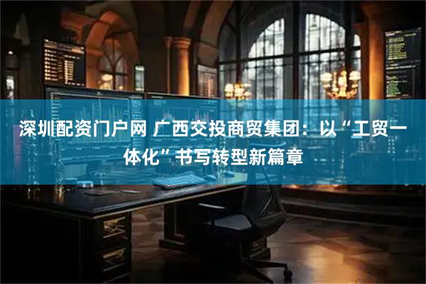 深圳配资门户网 广西交投商贸集团：以“工贸一体化”书写转型新篇章