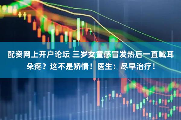 配资网上开户论坛 三岁女童感冒发热后一直喊耳朵疼？这不是矫情！医生：尽早治疗！