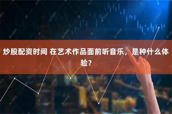 炒股配资时间 在艺术作品面前听音乐，是种什么体验？