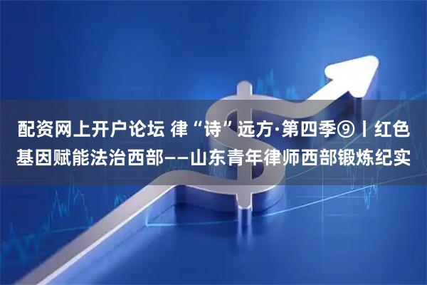 配资网上开户论坛 律“诗”远方·第四季⑨丨红色基因赋能法治西部——山东青年律师西部锻炼纪实