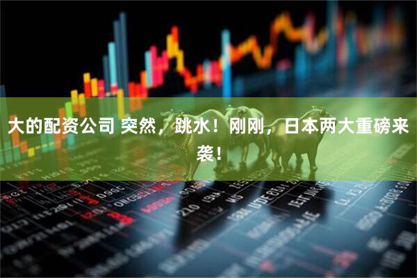 大的配资公司 突然，跳水！刚刚，日本两大重磅来袭！