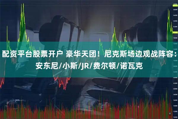 配资平台股票开户 豪华天团！尼克斯场边观战阵容：安东尼/小斯/JR/费尔顿/诺瓦克