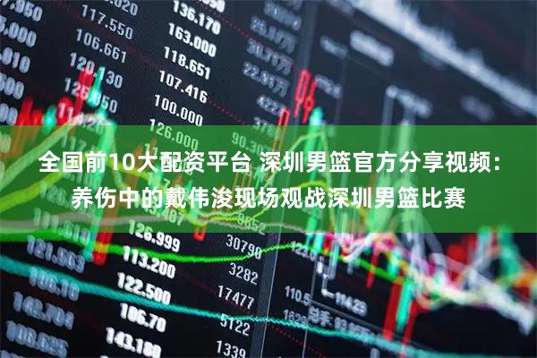 全国前10大配资平台 深圳男篮官方分享视频：养伤中的戴伟浚现场观战深圳男篮比赛