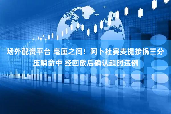 场外配资平台 毫厘之间！阿卜杜赛麦提接锅三分压哨命中 经回放后确认超时违例
