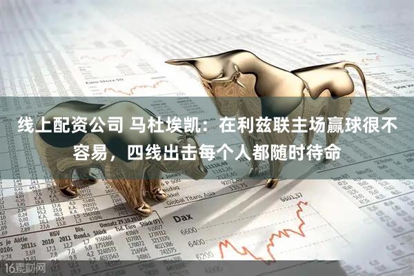 线上配资公司 马杜埃凯：在利兹联主场赢球很不容易，四线出击每个人都随时待命