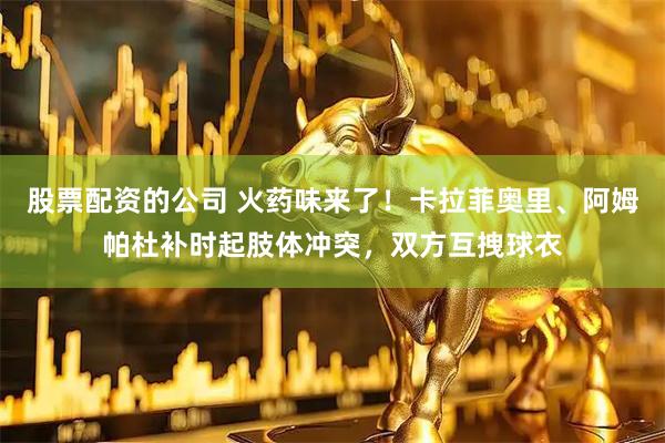 股票配资的公司 火药味来了！卡拉菲奥里、阿姆帕杜补时起肢体冲突，双方互拽球衣