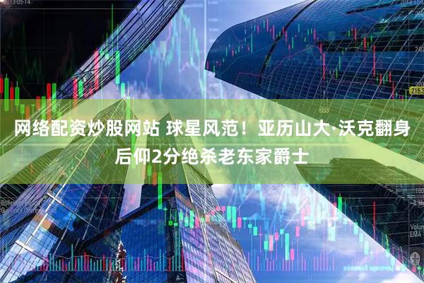 网络配资炒股网站 球星风范！亚历山大·沃克翻身后仰2分绝杀老东家爵士