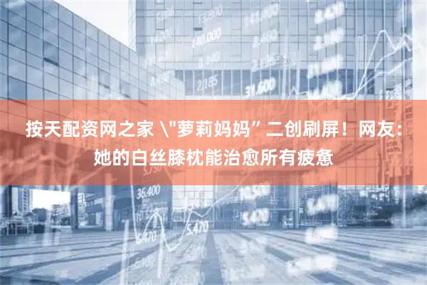 按天配资网之家 ＂萝莉妈妈”二创刷屏！网友：她的白丝膝枕能治愈所有疲惫