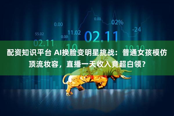 配资知识平台 AI换脸变明星挑战：普通女孩模仿顶流妆容，直播一天收入竟超白领？