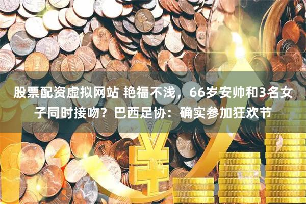 股票配资虚拟网站 艳福不浅，66岁安帅和3名女子同时接吻？巴西足协：确实参加狂欢节