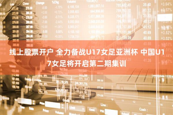 线上股票开户 全力备战U17女足亚洲杯 中国U17女足将开启第二期集训