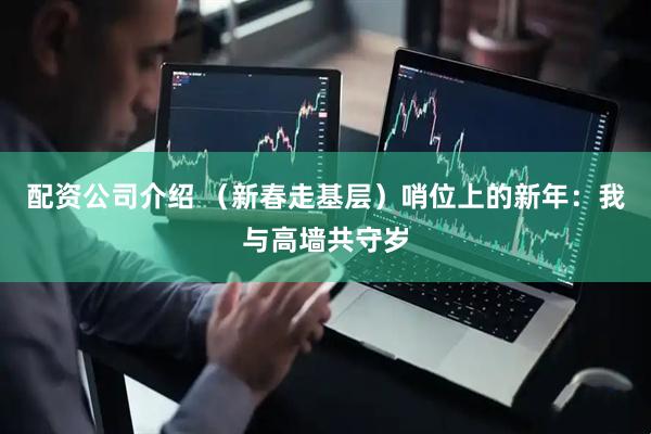 配资公司介绍 （新春走基层）哨位上的新年：我与高墙共守岁