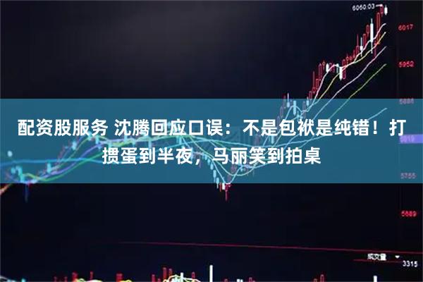 配资股服务 沈腾回应口误：不是包袱是纯错！打掼蛋到半夜，马丽笑到拍桌