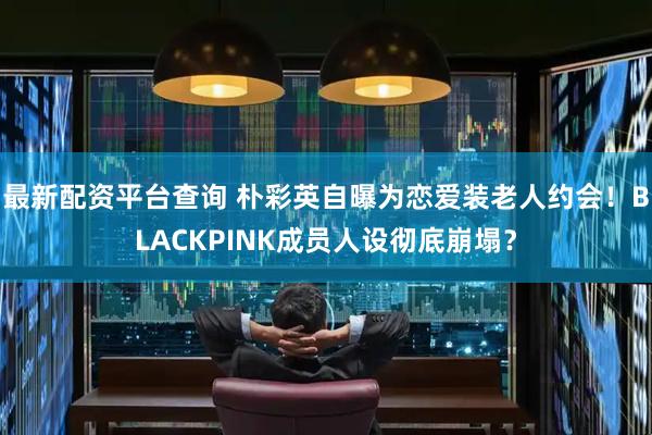最新配资平台查询 朴彩英自曝为恋爱装老人约会！BLACKPINK成员人设彻底崩塌？