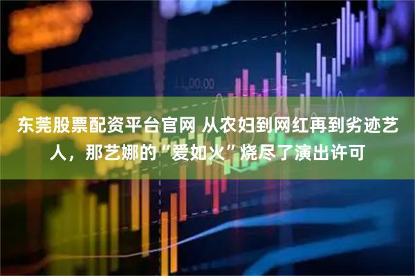 东莞股票配资平台官网 从农妇到网红再到劣迹艺人，那艺娜的“爱如火”烧尽了演出许可