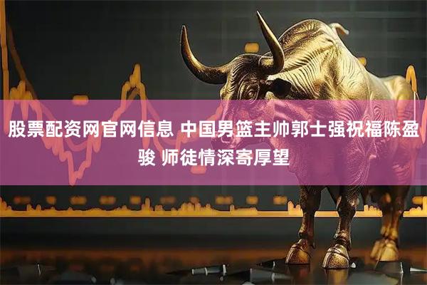 股票配资网官网信息 中国男篮主帅郭士强祝福陈盈骏 师徒情深寄厚望