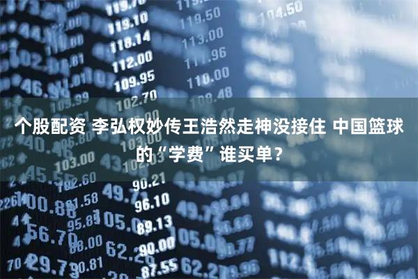 个股配资 李弘权妙传王浩然走神没接住 中国篮球的“学费”谁买单？