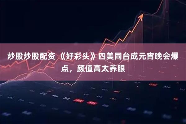 炒股炒股配资 《好彩头》四美同台成元宵晚会爆点，颜值高太养眼