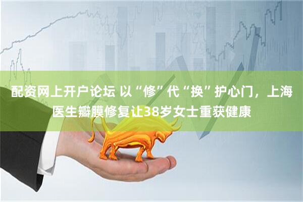 配资网上开户论坛 以“修”代“换”护心门，上海医生瓣膜修复让38岁女士重获健康