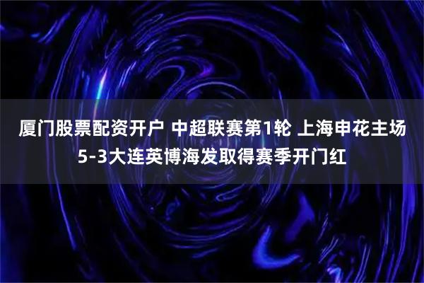 厦门股票配资开户 中超联赛第1轮 上海申花主场5-3大连英博海发取得赛季开门红