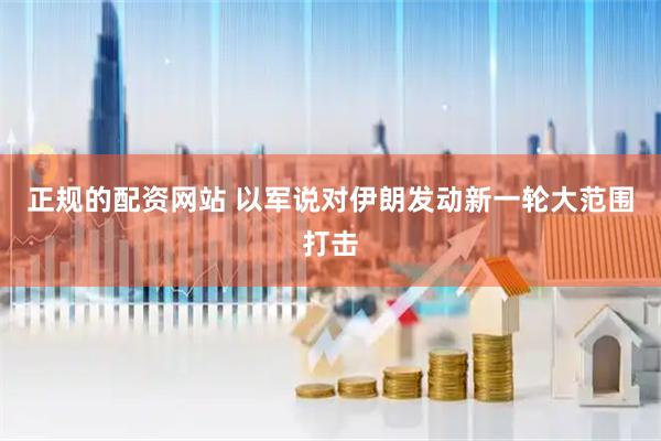 正规的配资网站 以军说对伊朗发动新一轮大范围打击