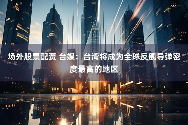 场外股票配资 台媒：台湾将成为全球反舰导弹密度最高的地区