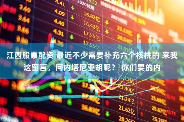 江西股票配资 最近不少需要补充六个核桃的 来我这留言，问内塔尼亚胡呢？ 你们要的内