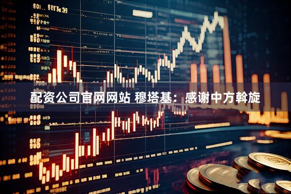配资公司官网网站 穆塔基：感谢中方斡旋