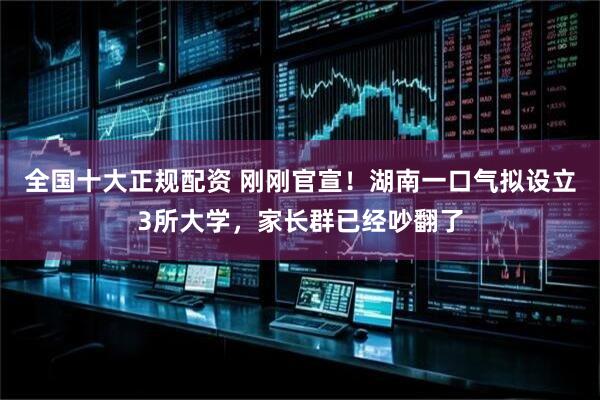 全国十大正规配资 刚刚官宣！湖南一口气拟设立3所大学，家长群已经吵翻了