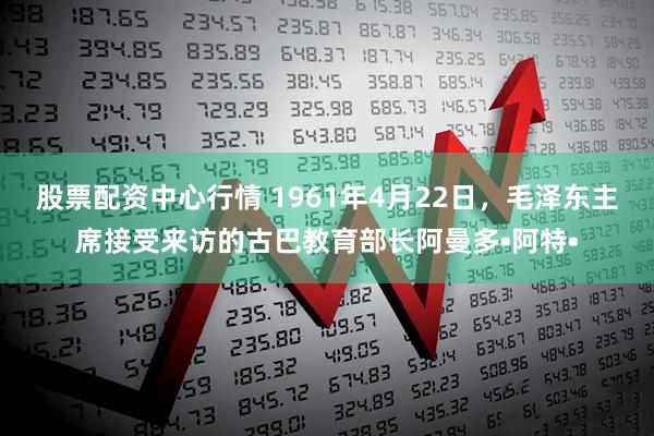 股票配资中心行情 1961年4月22日，毛泽东主席接受来访的古巴教育部长阿曼多•阿特•