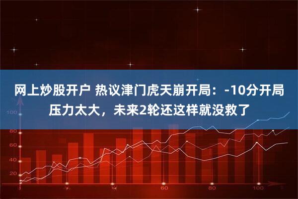 网上炒股开户 热议津门虎天崩开局：-10分开局压力太大，未来2轮还这样就没救了